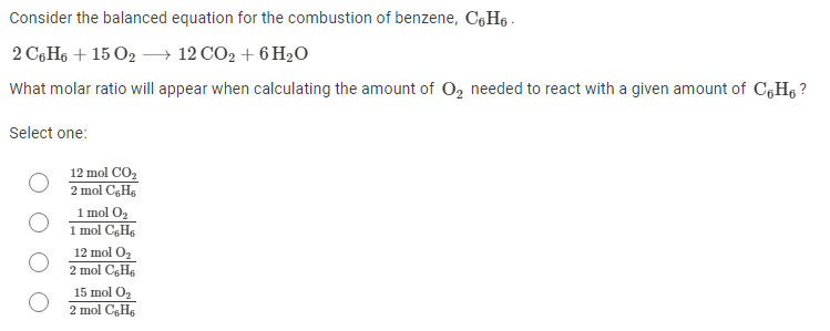 Consider the balanced equation for the combustion of benzene, CGH6 -
2 C,H6 + 15 O2 –→ 12 CO2 + 6 H2O
What molar ratio will appear when calculating the amount of O, needed to react with a given amount of C,H6 ?
Select one:
12 mol CO,
2 mol CGH,
1 mol O2
1 mol CgHs
12 mol O2
2 mol CgH6
15 mol O2
2 mol CgH6
