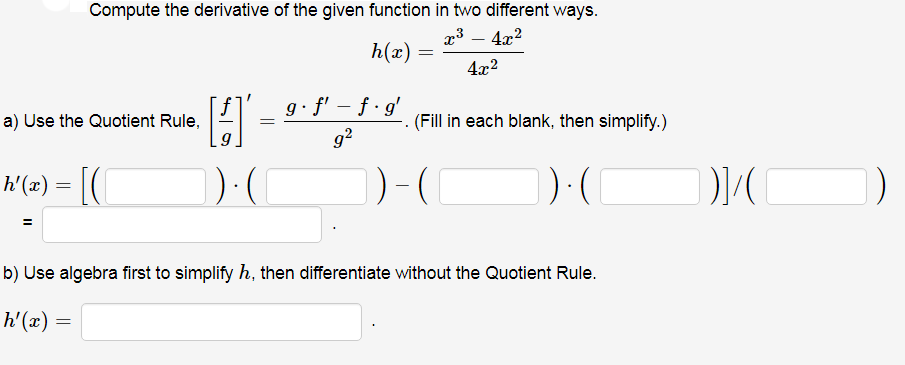 Compute the derivative of the given function in two different ways.
a3 – 4x2
h(x)
4x2
g• f' – ƒ · g'
a) Use the Quotient Rule,
(Fill in each blank, then simplify.)
g?
h'(x) = |(
b) Use algebra first to simplify h, then differentiate without the Quotient Rule.
h'(x) =

