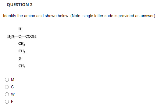 QUESTION 2
Identify the amino acid shown below. (Note: single letter code is provided as answer)
H,N-C-COOH
CH2
CH2
O O O O
