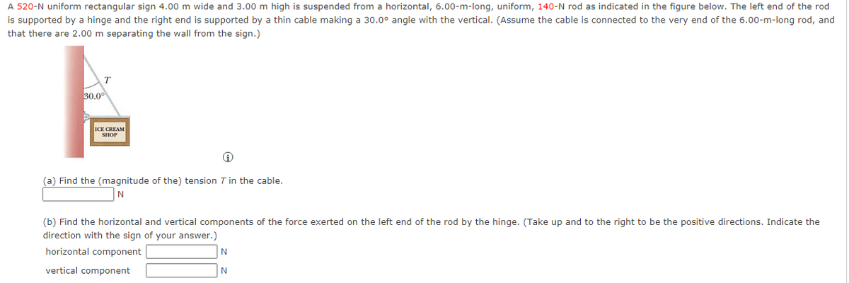A 520-N uniform rectangular sign 4.00 m wide and 3.00 m high is suspended from a horizontal, 6.00-m-long, uniform, 140-N rod as indicated in the figure below. The left end of the rod
is supported by a hinge and the right end is supported by a thin cable making a 30.0° angle with the vertical. (Assume the cable is connected to the very end of the 6.00-m-long rod, and
that there are 2.00 m separating the wall from the sign.)
30.0°
ICE CREAM
(a) Find the (magnitude of the) tension T in the cable.
N
(b) Find the horizontal and vertical components of the force exerted on the left end of the rod by the hinge. (Take up and to the right to be the positive directions. Indicate the
direction with the sign of your answer.)
horizontal component
vertical component
N
