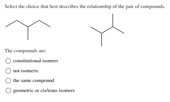 Select the choice that best describes the relationship of the pair of compounds.
The compounds are:
constitutional isomers
not isomeric
the same compound
geometric or cis/trans isomers
