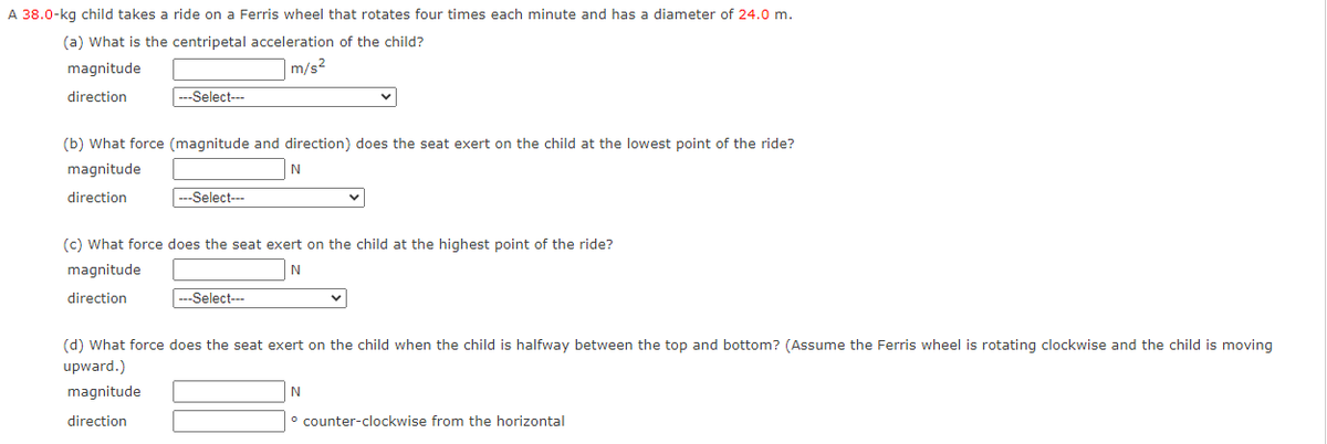 A 38.0-kg child takes a ride on a Ferris wheel that rotates four times each minute and has a diameter of 24.0 m.
(a) What is the centripetal acceleration of the child?
magnitude
m/s2
direction
---Select---
(b) What force (magnitude and direction) does the seat exert on the child at the lowest point of the ride?
magnitude
N
direction
|---Select--
(c) What force does the seat exert on the child at the highest point of the ride?
magnitude
direction
---Select---
(d) What force does the seat exert on the child when the child is halfway between the top and bottom? (Assume the Ferris wheel is rotating clockwise and the child is moving
upward.)
magnitude
N
direction
° counter-clockwise from the horizontal

