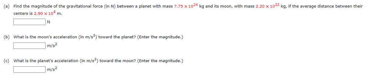 (a) Find the magnitude of the gravitational force (in N) between a planet with mass 7.75 x 1024 kg and its moon, with mass 2.20 x 1022 kg, if the average distance between their
centers is 2.90 x 10° m.
(b) What is the moon's acceleration (in m/s?) toward the planet? (Enter the magnitude.)
m/s2
(c) What is the planet's acceleration (in m/s²) toward the moon? (Enter the magnitude.)
m/s?
