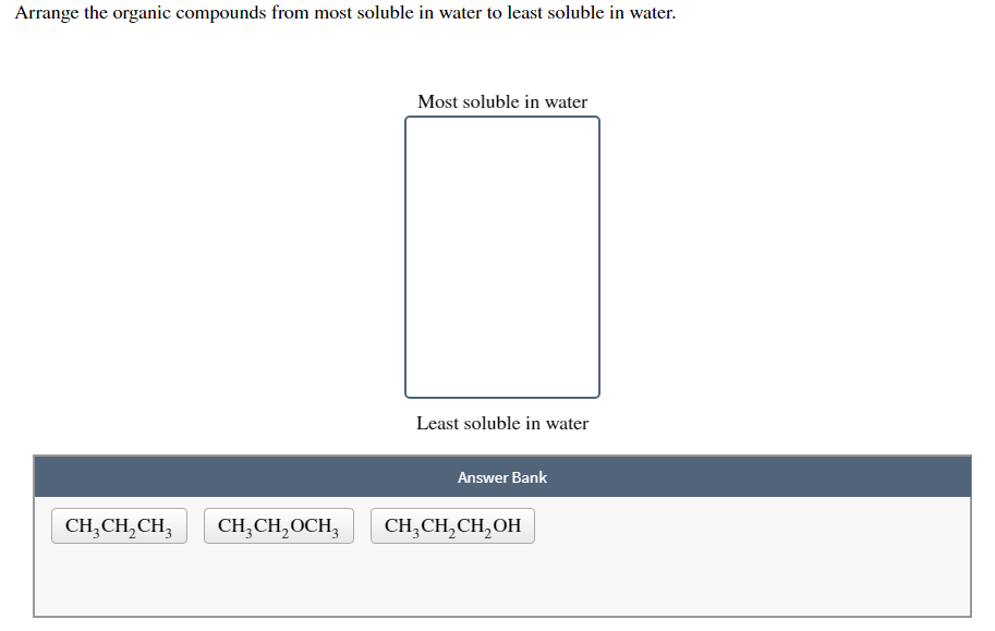 Arrange the organic compounds from most soluble in water to least soluble in water.
Most soluble in water
Least soluble in water
Answer Bank
CH;CH,CH,
CH;CH,OCH,
CH,CH,CH, OH
