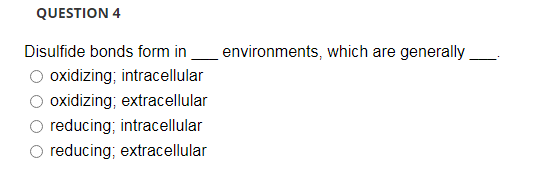 QUESTION 4
Disulfide bonds form in_environments, which are generally
oxidizing; intracellular
oxidizing; extracellular
reducing; intracellular
reducing; extracellular
