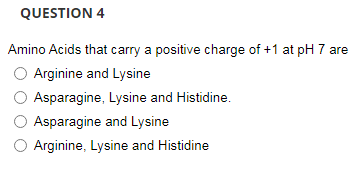 QUESTION 4
Amino Acids that carry a positive charge of +1 at pH 7 are
Arginine and Lysine
Asparagine, Lysine and Histidine.
Asparagine and Lysine
O Arginine, Lysine and Histidine
