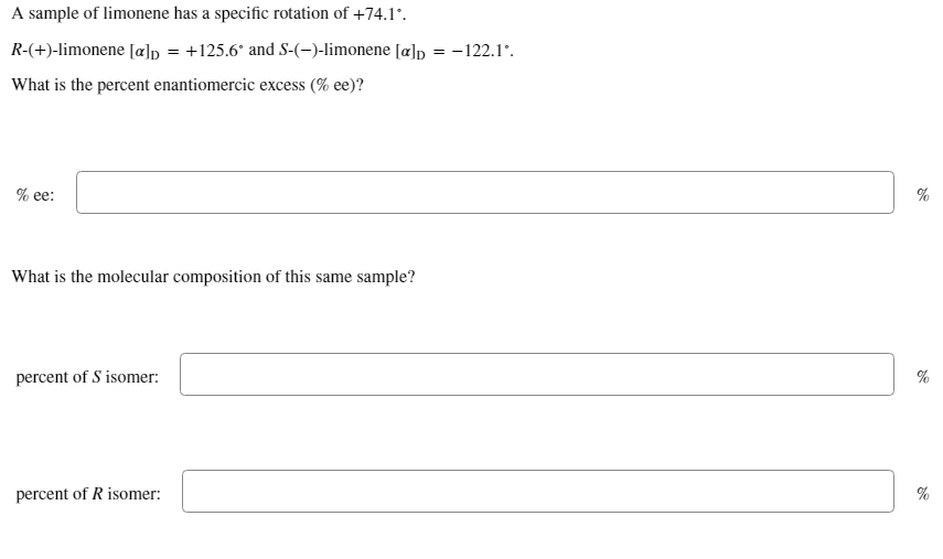 A sample of limonene has a specific rotation of +74.l°.
R-(+)-limonene [a]p = +125.6° and S-(-)-limonene [a]p = -122.1'.
What is the percent enantiomercic excess (% ee)?
% ее:
What is the molecular composition of this same sample?
percent of S isomer:
%
percent of R isomer:
%
