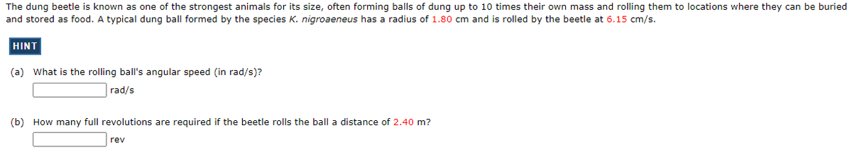 The dung beetle is known as one of the strongest animals for its size, often forming balls of dung up to 10 times their own mass and rolling them to locations where they can be buried
and stored as food. A typical dung ball formed by the species K. nigroaeneus has a radius of 1.80 cm and is rolled by the beetle at 6.15 cm/s.
HINT
(a) What is the rolling ball's angular speed (in rad/s)?
rad/s
(b) How many full revolutions are required if the beetle rolls the ball a distance of 2.40 m?
rev
