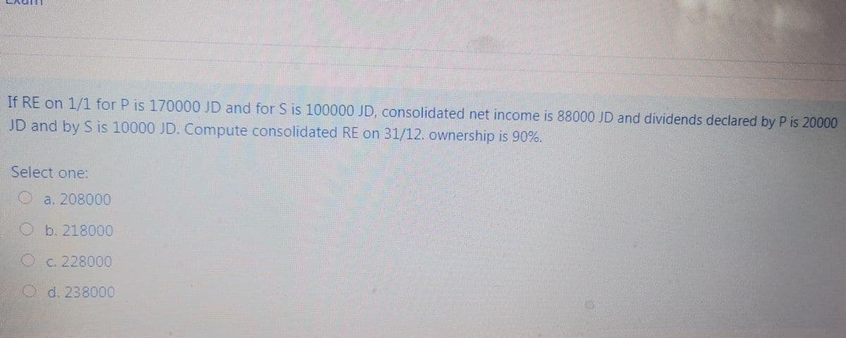 If RE on 1/1 for P is 170000 JD and for S is 100000 JD, consolidated net income is 88000 JD and dividends declared by P is 20000
JD and by S is 10000 JD. Compute consolidated RE on 31/12. ownership is 90%.
Select one:
O a. 208000
Ob. 218000
O c. 228000
O d. 238000
