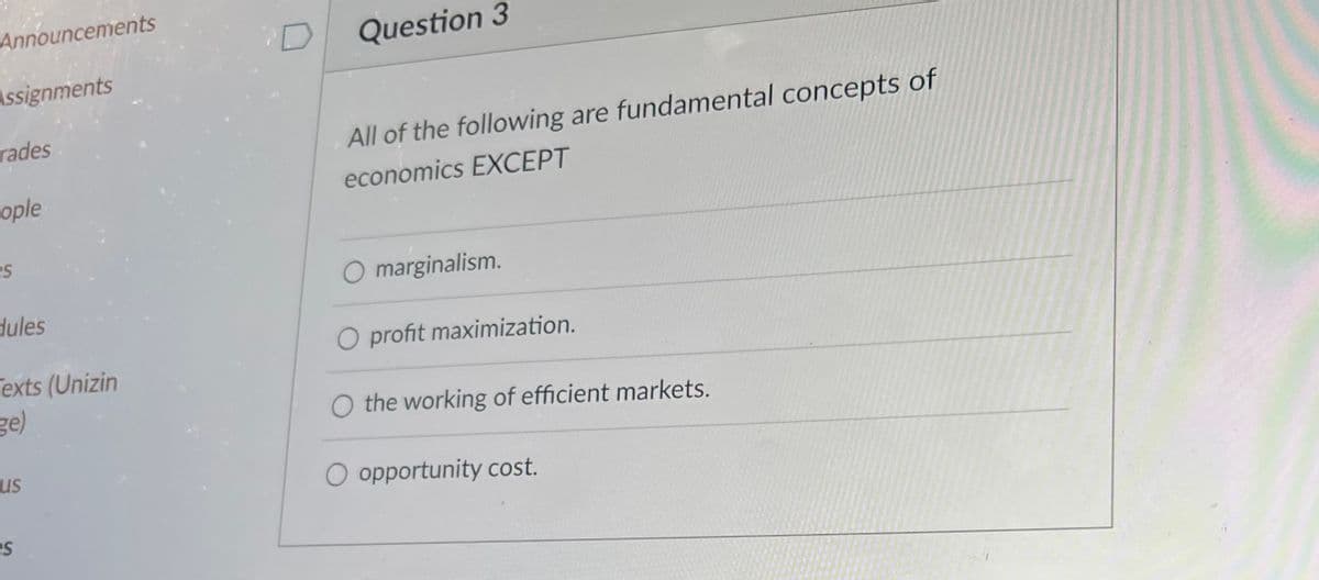 Announcements
Assignments
rades
ople
es
dules
Texts (Unizin
ge)
us
es
Question 3
All of the following are fundamental concepts of
economics EXCEPT
marginalism.
O profit maximization.
O the working of efficient markets.
opportunity cost.