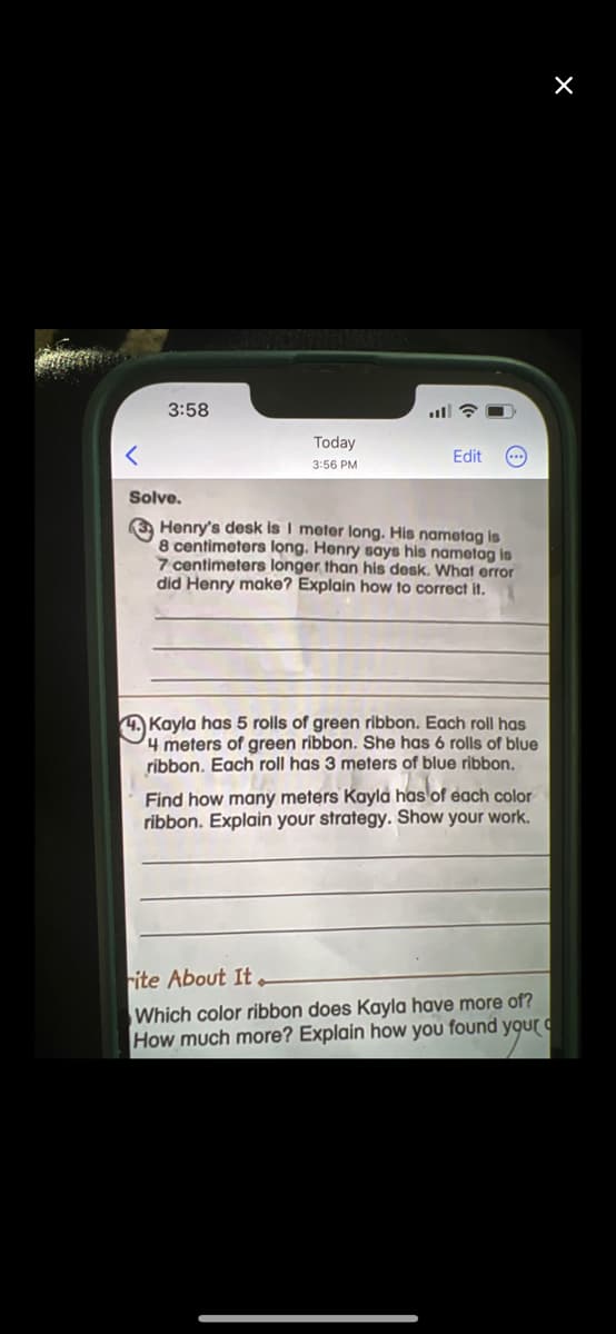 <
3:58
Today
3:56 PM
Edit (...)
Solve.
3 Henry's desk is I meter long. His nametag is
8 centimeters long. Henry says his nametag is
7 centimeters longer than his desk. What error
did Henry make? Explain how to correct it.
Kayla has 5 rolls of green ribbon. Each roll has
4 meters of green ribbon. She has 6 rolls of blue
ribbon. Each roll has 3 meters of blue ribbon.
Find how many meters Kayla has of each color
ribbon. Explain your strategy. Show your work.
rite About It
Which color ribbon does Kayla have more of?
How much more? Explain how you found your
X