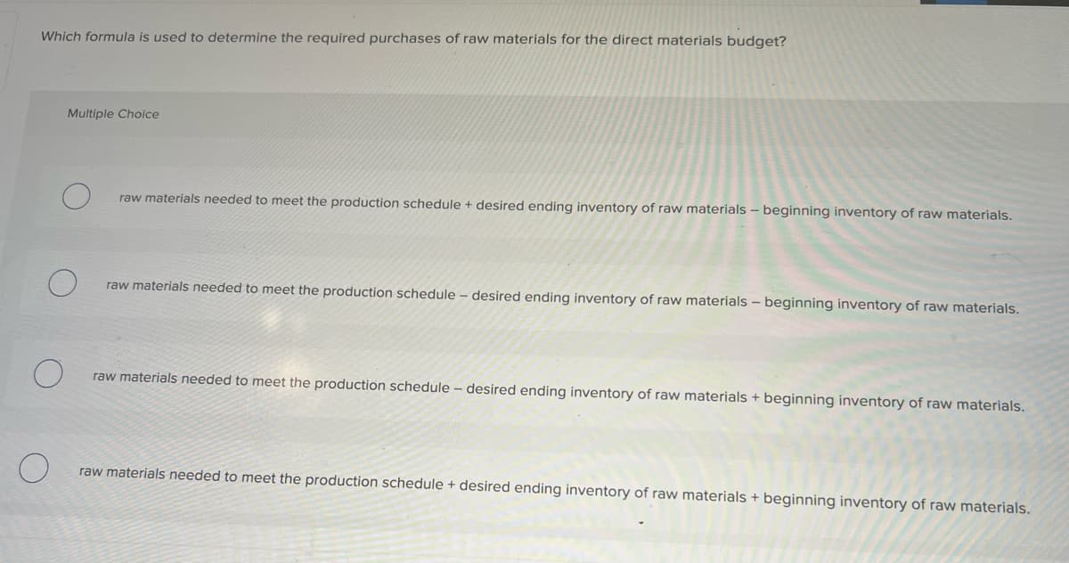 Which formula is used to determine the required purchases of raw materials for the direct materials budget?
Multiple Choice
raw materials needed to meet the production schedule + desired ending inventory of raw materials - beginning inventory of raw materials.
raw materials needed to meet the production schedule - desired ending inventory of raw materials - beginning inventory of raw materials.
raw materials needed to meet the production schedule - desired ending inventory of raw materials + beginning inventory of raw materials.
raw materials needed to meet the production schedule + desired ending inventory of raw materials + beginning inventory of raw materials.