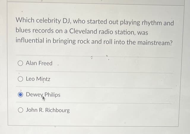 Which celebrity DJ, who started out playing rhythm and
blues records on a Cleveland radio station, was
influential in bringing rock and roll into the mainstream?
O Alan Freed
O Leo Mintz
Dewey Philips
O John R. Richbourg