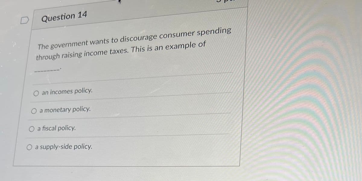 Question 14
The government wants to discourage consumer spending
through raising income taxes. This is an example of
O an incomes policy.
O a monetary policy.
O a fiscal policy.
a supply-side policy.