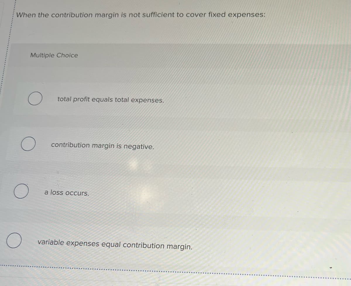 When the contribution margin is not sufficient to cover fixed expenses:
Multiple Choice
total profit equals total expenses.
contribution margin is negative.
a loss occurs.
variable expenses equal contribution margin.