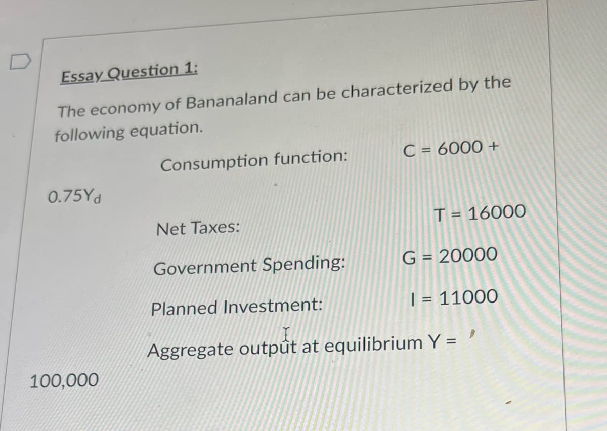Essay Question 1:
The economy of Bananaland can be characterized by the
following equation.
0.75Yd
100,000
Consumption function:
Net Taxes:
Government Spending:
C = 6000 +
T = 16000
G = 20000
Planned Investment:
I = 11000
Aggregate output at equilibrium Y = '