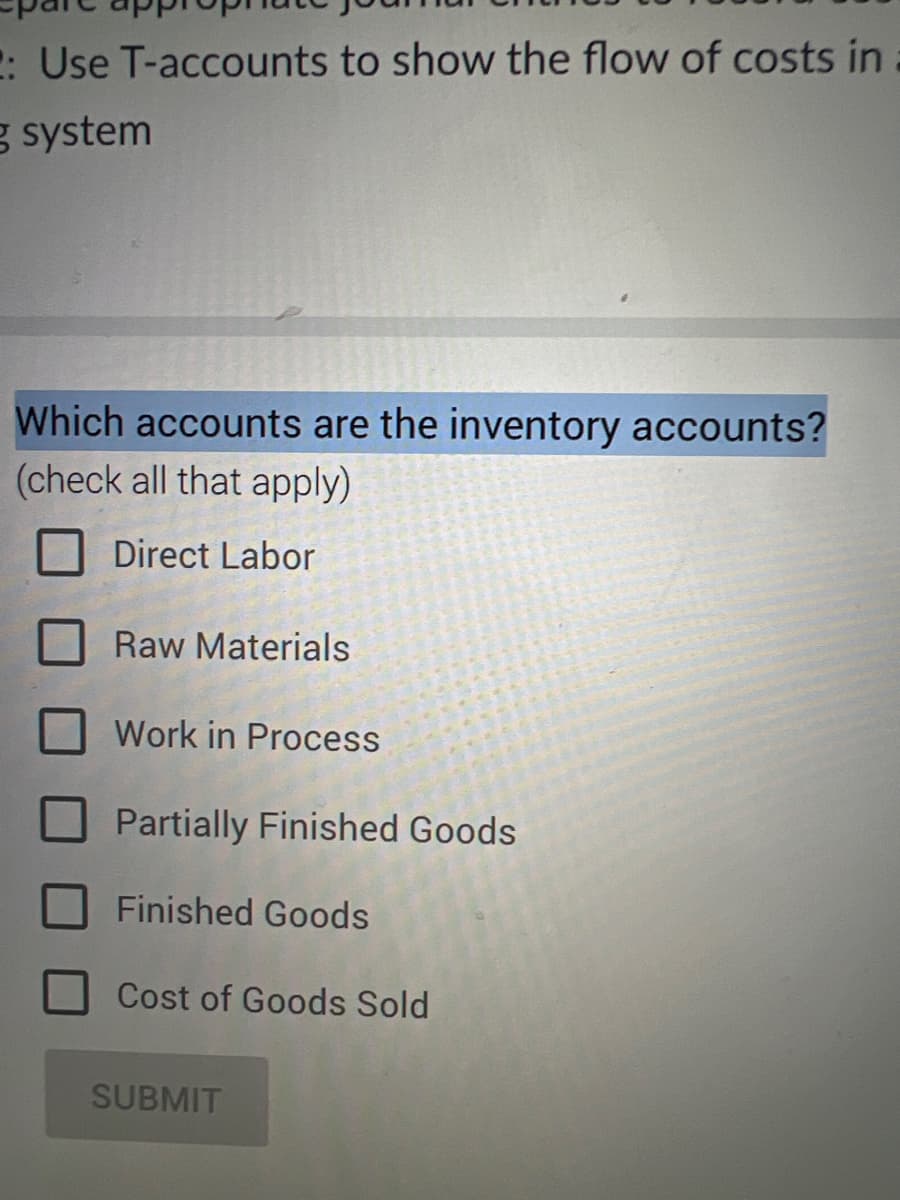 : Use T-accounts to show the flow of costs in
g system
Which accounts are the inventory accounts?
(check all that apply)
Direct Labor
Raw Materials
Work in Process
Partially Finished Goods
Finished Goods
Cost of Goods Sold
SUBMIT