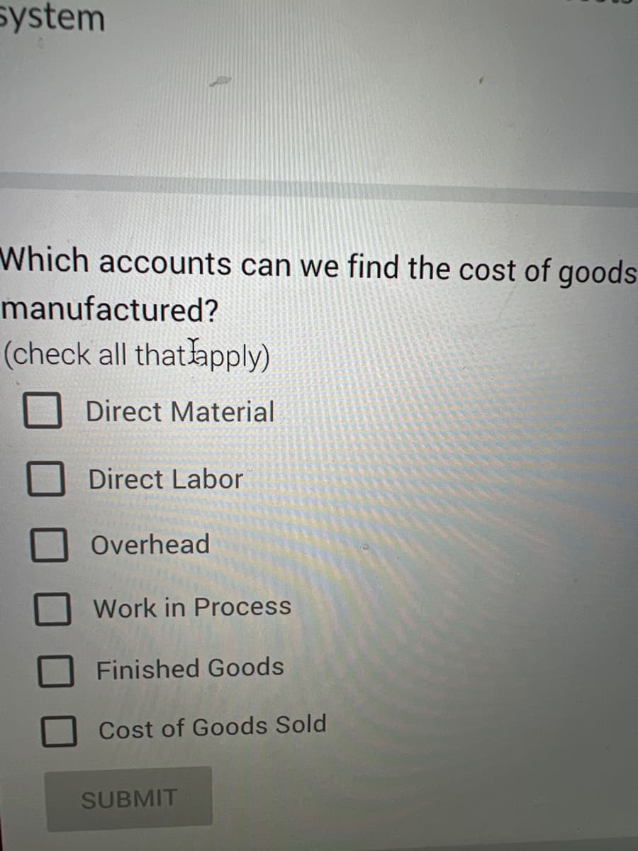system
Which accounts can we find the cost of goods
manufactured?
(check all that apply)
Direct Material
Direct Labor
Overhead
Work in Process
Finished Goods
Cost of Goods Sold
SUBMIT