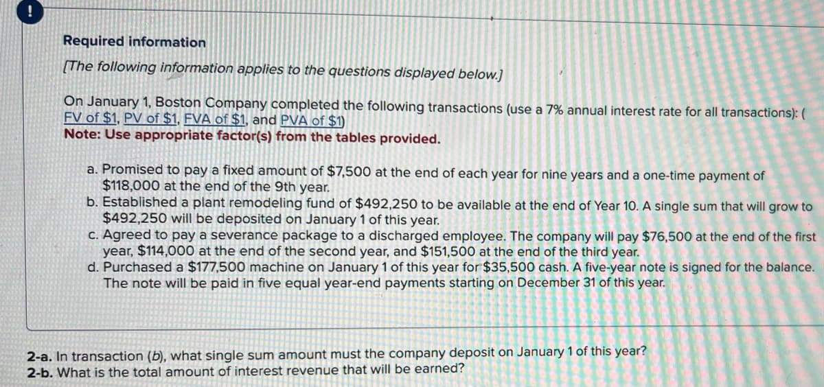 !
Required information
[The following information applies to the questions displayed below.]
On January 1, Boston Company completed the following transactions (use a 7% annual interest rate for all transactions): (
FV of $1, PV of $1, FVA of $1, and PVA of $1)
Note: Use appropriate factor(s) from the tables provided.
a. Promised to pay a fixed amount of $7,500 at the end of each year for nine years and a one-time payment of
$118,000 at the end of the 9th year.
b. Established a plant remodeling fund of $492,250 to be available at the end of Year 10. A single sum that will grow to
$492,250 will be deposited on January 1 of this year.
c. Agreed to pay a severance package to a discharged employee. The company will pay $76,500 at the end of the first
year, $114,000 at the end of the second year, and $151,500 at the end of the third year.
d. Purchased a $177,500 machine on January 1 of this year for $35,500 cash. A five-year note is signed for the balance.
The note will be paid in five equal year-end payments starting on December 31 of this year.
2-a. In transaction (b), what single sum amount must the company deposit on January 1 of this year?
2-b. What is the total amount of interest revenue that will be earned?