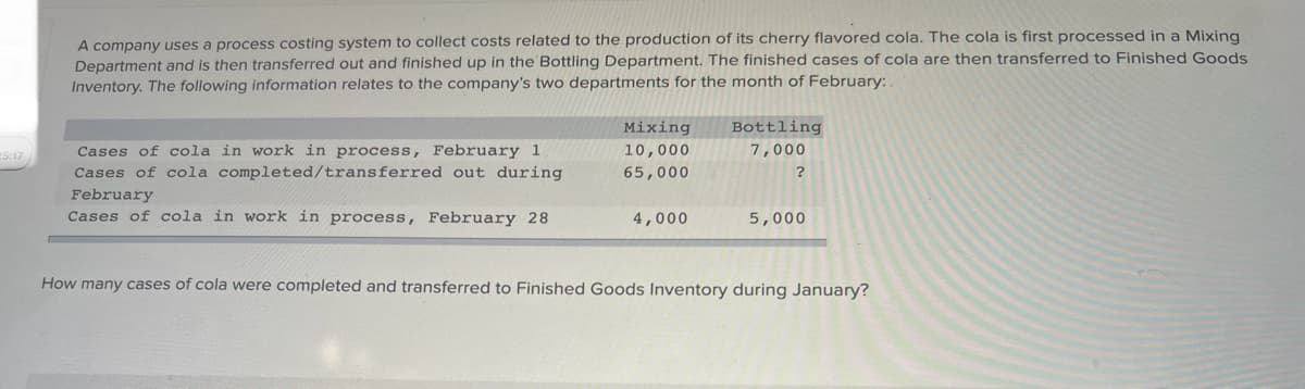 25:17
A company uses a process costing system to collect costs related to the production of its cherry flavored cola. The cola is first processed in a Mixing
Department and is then transferred out and finished up in the Bottling Department. The finished cases of cola are then transferred to Finished Goods
Inventory. The following information relates to the company's two departments for the month of February:
Cases of cola in work in process, February 1
Cases of cola completed/transferred out during
February
Cases of cola in work in process, February 28
Mixing
10,000
65,000
4,000
Bottling
7,000
?
5,000
How many cases of cola were completed and transferred to Finished Goods Inventory during January?