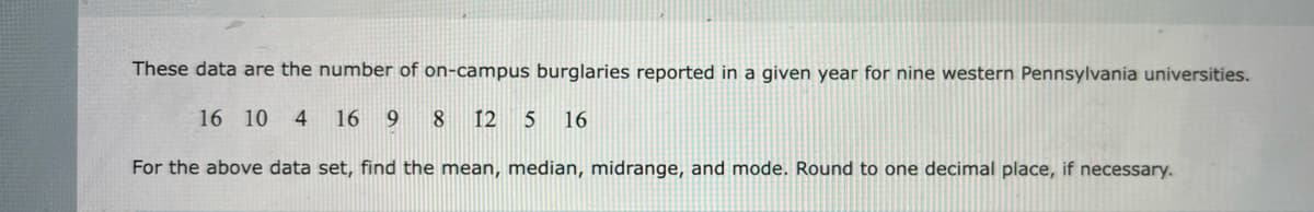 These data are the number of on-campus burglaries reported in a given year for nine western Pennsylvania universities.
16 10 4 16 9 8 12 5 16
For the above data set, find the mean, median, midrange, and mode. Round to one decimal place, if necessary.