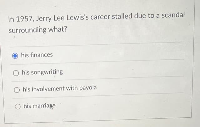 In 1957, Jerry Lee Lewis's career stalled due to a scandal
surrounding what?
Ohis finances
O his songwriting
his involvement with payola
O his marriage