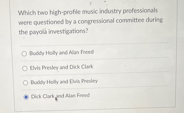 Which two high-profile music industry professionals
were questioned by a congressional committee during
the payola investigations?
O Buddy Holly and Alan Freed
O Elvis Presley and Dick Clark
Buddy Holly and Elvis Presley
Dick Clark and Alan Freed