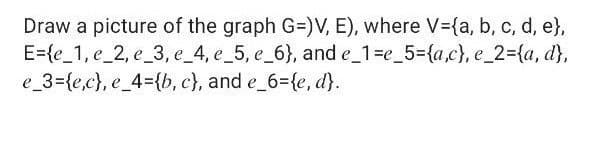 Draw a picture of the graph G=)V, E), where V-{a, b, c, d, e},
E={e_1, e_2, e_3, e_4, e_5, e_6}, and e_1=e_5={a,c}, e_2={a, d},
e_3={e,c}, e_4={b, c), and e_6={e, d).
