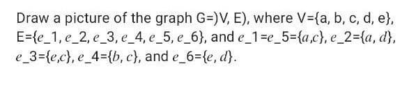 Draw a picture of the graph G=)V, E), where V-{a, b, c, d, e},
E={e_1, e_2, e_3, e_4, e_5, e_6}, and e_1=e_5={a,c}, e_2={a, d},
e_3={e,c}, e_4={b, c}, and e 6={e, d}.
