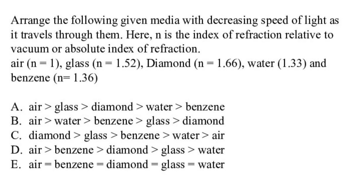 Arrange the following given media with decreasing speed of light as
it travels through them. Here, n is the index of refraction relative to
vacuum or absolute index of refraction.
air (n = 1), glass (n = 1.52), Diamond (n = 1.66), water (1.33) and
benzene (n= 1.36)
A. air > glass > diamond > water > benzene
B. air > water > benzene > glass > diamond
C. diamond > glass > benzene > water> air
D. air > benzene > diamond > glass > water
E. air = benzene = diamond = glass = water
||
