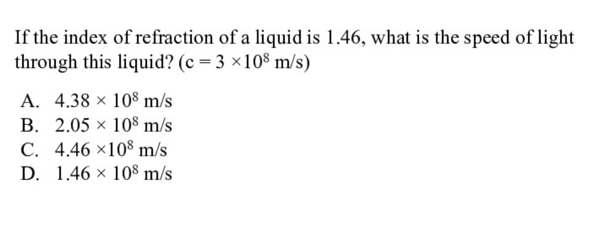 If the index of refraction of a liquid is 1.46, what is the speed of light
through this liquid? (c = 3 ×108 m/s)
A. 4.38 × 108 m/s
B. 2.05 x 108 m/s
C. 4.46 ×108 m/s
D. 1.46 x 108 m/s
