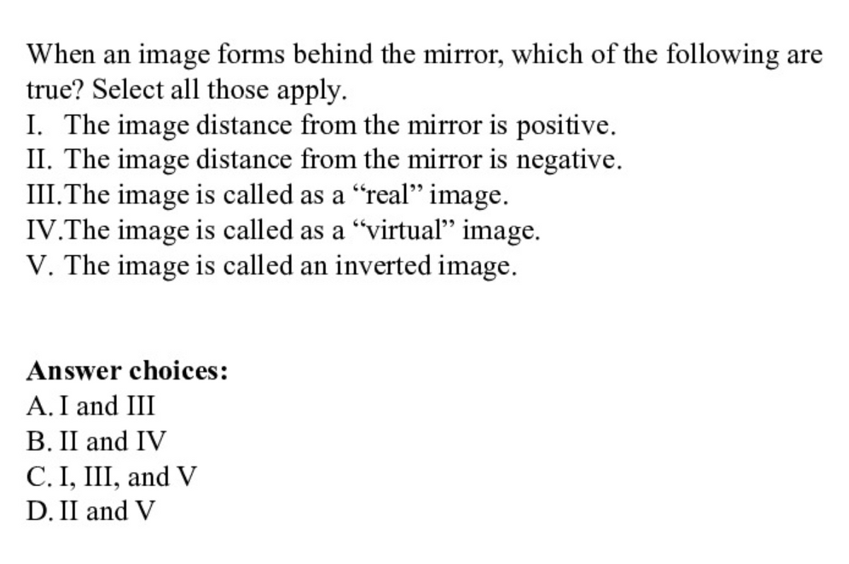 When an image forms behind the mirror, which of the following are
true? Select all those apply.
I. The image distance from the mirror is positive.
II. The image distance from the mirror is negative.
III.The image is called as a "real" image.
IV.The image is called as a "virtual" image.
V. The image is called an inverted image.
Answer choices:
A. I and III
B. II and IV
C. I, III, and V
D. II and V
