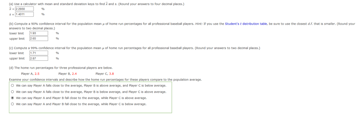 (a) Use a calculator with mean and standard deviation keys to find x and s. (Round your answers to four decimal places.)
x =2.2930
%
S = 1.4011
%
(b) Compute a 90% confidence interval for the population mean u of home run percentages for all professional baseball players. Hint: If you use the Student's t distribution table, be sure to use the closest d.f. that is smaller. (Round your
answers to two decimal places.)
lower limit
1.93
%
upper limit
2.65
%
(c) Compute a 99% confidence interval for the population mean u of home run percentages for all professional baseball players. (Round your answers to two decimal places.)
lower limit
1.71
%
upper limit
2.87
%
(d) The home run percentages for three professional players are below.
Player A, 2.5
Player B, 2.4
Player C, 3.8
Examine your confidence intervals and describe how the home run percentages for these players compare to the population average.
O we can say Player A falls close to the average, Player B is above average, and Player C is below average.
O we can say Player A falls close to the average, Player B is below average, and Player C is above average.
O We can say Player A and Player B fall close to the average, while Player C is above average.
O we can say Player A and Player B fall close to the average, while Player C is below average.
