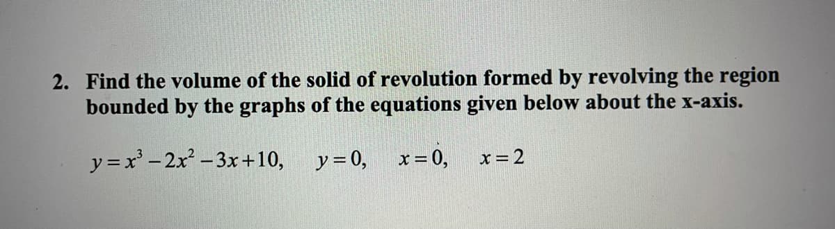 2. Find the volume of the solid of revolution formed by revolving the region
bounded by the graphs of the equations given below about the x-axis.
y =x'- 2x-3x+10,
y = 0,
x = 0,
x =2
