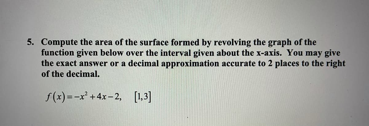 5. Compute the area of the surface formed by revolving the graph of the
function given below over the interval given about the x-axis. You may give
the exact answer or a decimal approximation accurate to 2 places to the right
of the decimal.
f(x)=-x +4x-2, [1,3]
