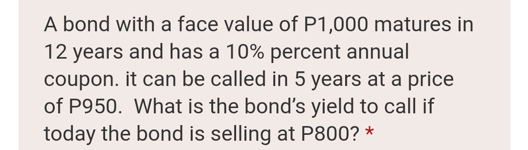 A bond with a face value of P1,000 matures in
12 years and has a 10% percent annual
coupon. it can be called in 5 years at a price
of P950. What is the bond's yield to call if
today the bond is selling at P800? *
