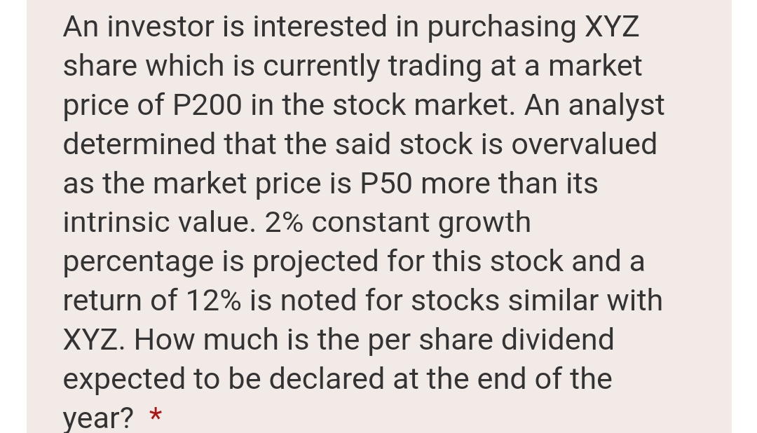 An investor is interested in purchasing XYZ
share which is currently trading at a market
price of P200 in the stock market. An analyst
determined that the said stock is overvalued
as the market price is P50 more than its
intrinsic value. 2% constant growth
percentage is projected for this stock and a
return of 12% is noted for stocks similar with
XYZ. How much is the per share dividend
expected to be declared at the end of the
year? *
