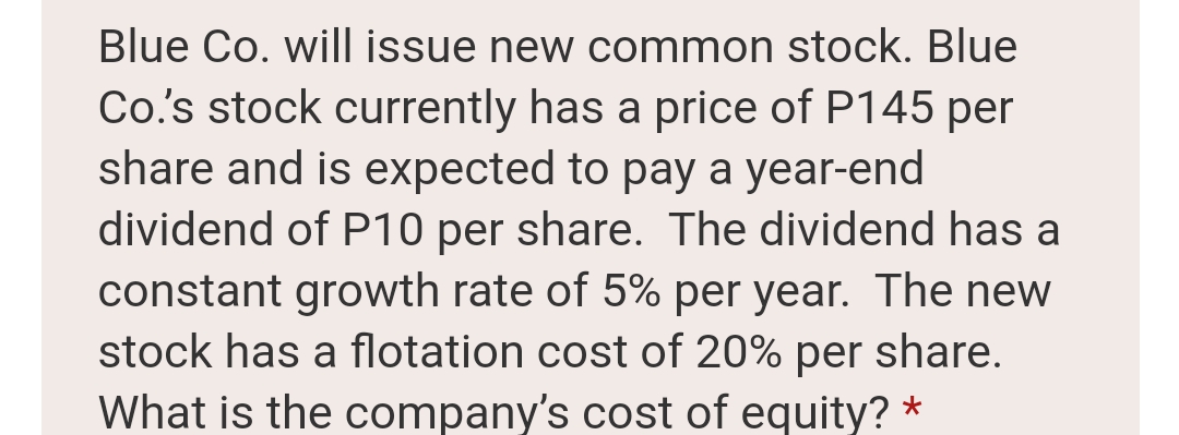 Blue Co. will issue new common stock. Blue
Co's stock currently has a price of P145 per
share and is expected to pay a year-end
dividend of P10 per share. The dividend has a
constant growth rate of 5% per year. The new
stock has a flotation cost of 20% per share.
What is the company's cost of equity? *
