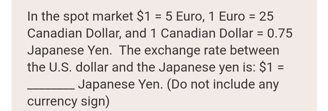 In the spot market $1 = 5 Euro, 1 Euro = 25
Canadian Dollar, and 1 Canadian Dollar = 0.75
Japanese Yen. The exchange rate between
the U.S. dollar and the Japanese yen is: $1 =
Japanese Yen. (Do not include any
%3D
currency sign)
