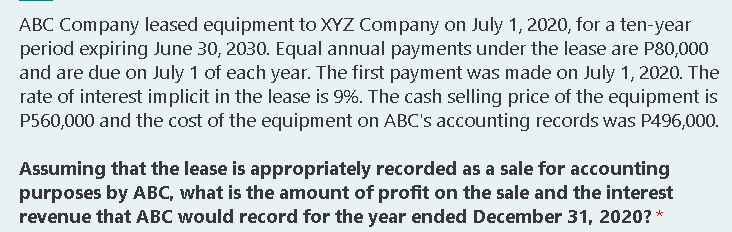 ABC Company leased equipment to XYZ Company on July 1, 2020, for a ten-year
period expiring June 30, 2030. Equal annual payments under the lease are P80,000
and are due on July 1 of each year. The first payment was made on July 1, 2020. The
rate of interest implicit in the lease is 9%. The cash selling price of the equipment is
P560,000 and the cost of the equipment on ABC's accounting records was P496,000.
Assuming that the lease is appropriately recorded as a sale for accounting
purposes by ABC, what is the amount of profit on the sale and the interest
revenue that ABC would record for the year ended December 31, 2020? *
