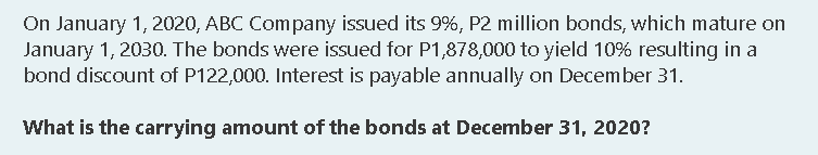 On January 1, 2020, ABC Company issued its 9%, P2 million bonds, which mature on
January 1, 2030. The bonds were issued for P1,878,000 to yield 10% resulting in a
bond discount of P122,000. Interest is payable annually on December 31.
What is the carrying amount of the bonds at December 31, 2020?
