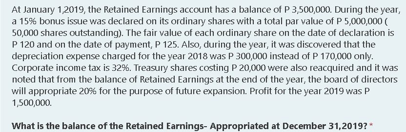 At January 1,2019, the Retained Earnings account has a balance of P 3,500,000. During the year,
a 15% bonus issue was declared on its ordinary shares with a total par value of P 5,000,000 (
50,000 shares outstanding). The fair value of each ordinary share on the date of declaration is
P 120 and on the date of payment, P 125. Also, during the year, it was discovered that the
depreciation expense charged for the year 2018 was P 300,000 instead of P 170,000 only.
Corporate income tax is 32%. Treasury shares costing P 20,000 were also reacquired and it was
noted that from the balance of Retained Earnings at the end of the year, the board of directors
will appropriate 20% for the purpose of future expansion. Profit for the year 2019 was P
1,500,000.
What is the balance of the Retained Earnings- Appropriated at December 31,2019? *
