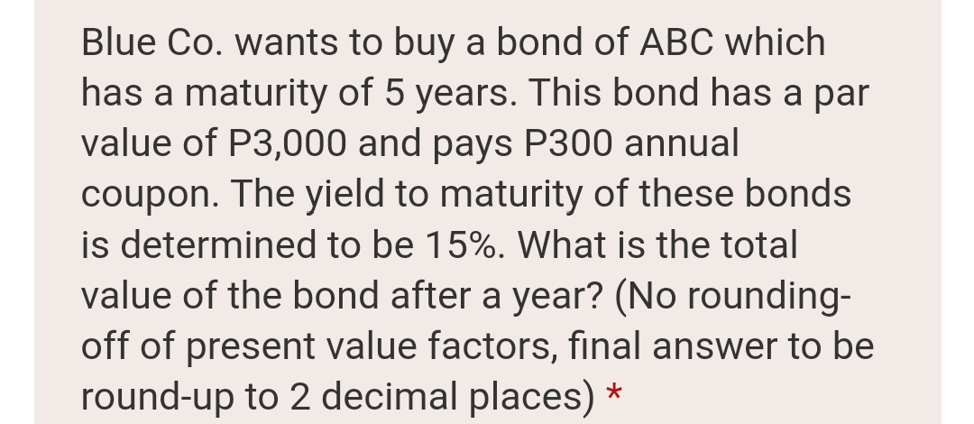 Blue Co. wants to buy a bond of ABC which
has a maturity of 5 years. This bond has a par
value of P3,000 and pays P300 annual
coupon. The yield to maturity of these bonds
is determined to be 15%. What is the total
value of the bond after a year? (No rounding-
off of present value factors, final answer to be
round-up to 2 decimal places) *
