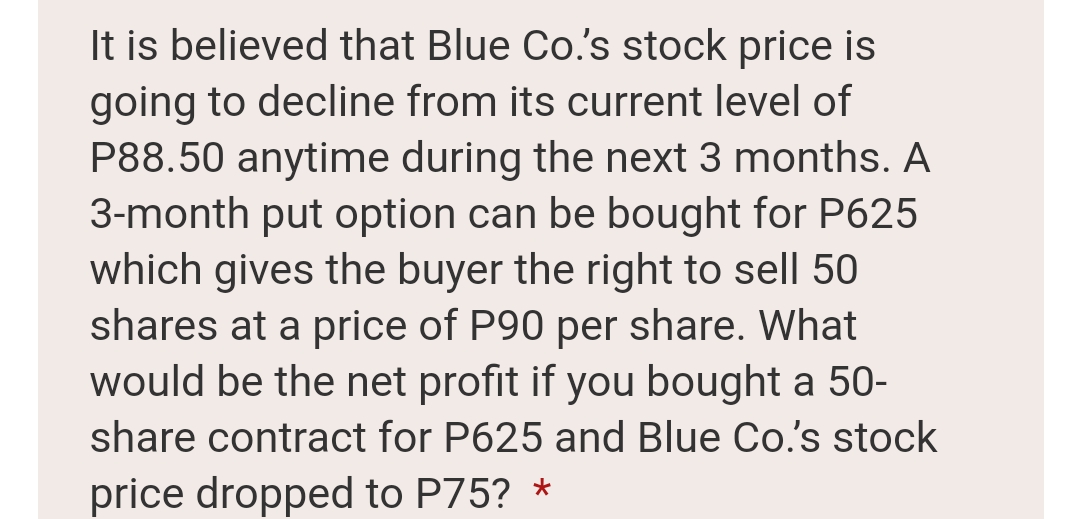 It is believed that Blue Co.s stock price is
going to decline from its current level of
P88.50 anytime during the next 3 months. A
3-month put option can be bought for P625
which gives the buyer the right to sell 50
shares at a price of P90 per share. What
would be the net profit if you bought a 50-
share contract for P625 and Blue Co.'s stock
price dropped to P75? *
