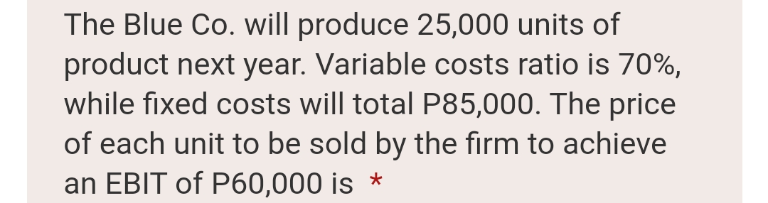 The Blue Co. will produce 25,000 units of
product next year. Variable costs ratio is 70%,
while fixed costs will total P85,000. The price
of each unit to be sold by the firm to achieve
an EBIT of P60,000 is *
