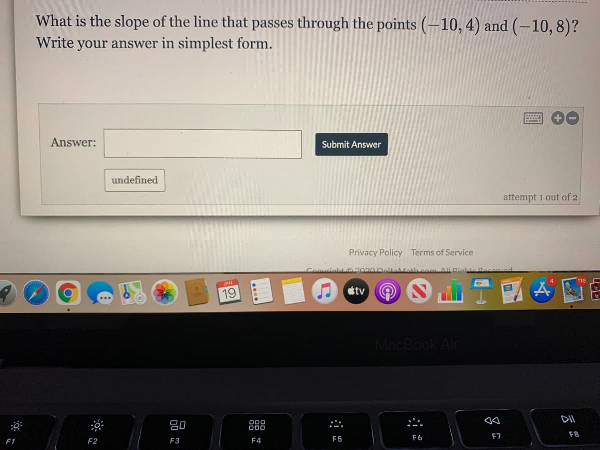 What is the slope of the line that passes through the points (-10, 4) and (-10, 8)?
Write your answer in simplest form.
Answer:
Submit Answer
undefined
attempt 1 out of 2
Privacy Policy Terms of Service
Convricat 202O DeltaMath
mALRichts Recenvnd
116
JAN
19
tv
MacBook Air
80
000
F6
F7
F8
F1
F2
F3
F4
F5
云
