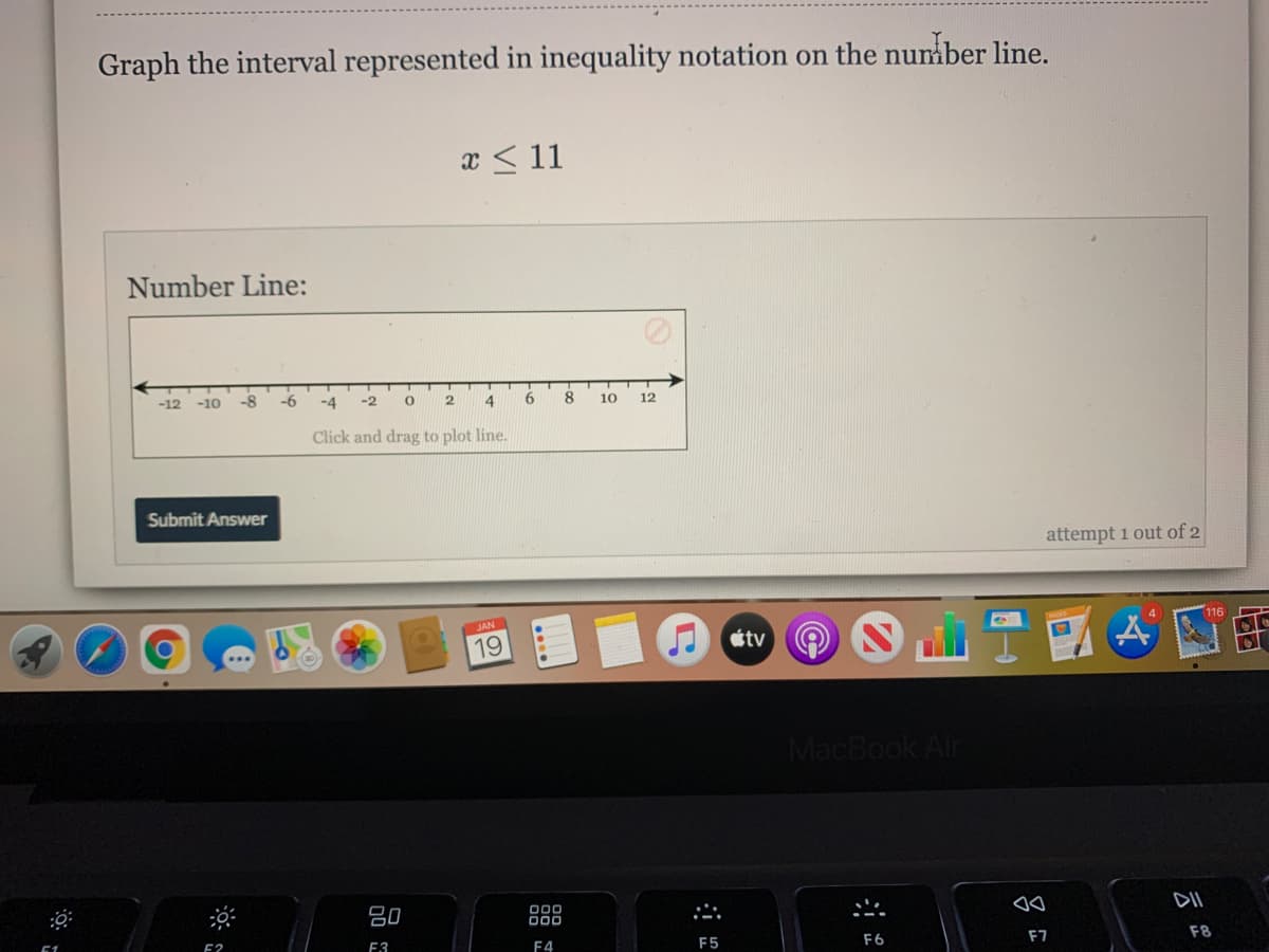 Graph the interval represented in inequality notation on the number line.
x < 11
Number Line:
-12
-10
-8
-6
-4
-2
4
8
10
12
Click and drag to plot line.
Submit Answer
attempt 1 out of 2
JAN
116
19
étv
MacBook Air
80
000
000
E2
E3
F4
F5
F6
F7
F8
