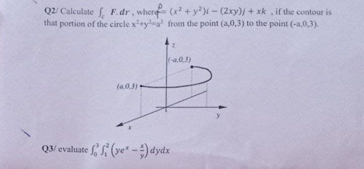 Q2/ Calculate f F.dr, where (x? +y)i-(2xy)j + xk , if the contour is
that portion of the circle x+y-a' from the point (a,0,3) to the point (-a,0,3).
(-a,0,3)
(a.0,3)
Q3/ evaluate S (ye*-) dydx
