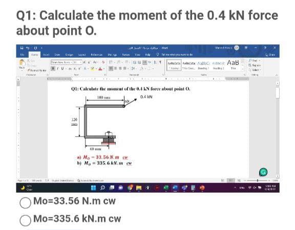 Q1: Calculate the moment of the 0.4 kN force
about point O.
Dai ana
ww Va te tyeu ne de
faliatea hac Aalc Asbcer AaB
tor e
Ql: Caleulate the mment of the 0.4 KN force about puint O.
100
0.4 kN
120
w) Mo- 33. 56 N. m ce
h) M, = 335. 6 kN. m ew
MANA
Mo=33.56 N.m cw
Mo=335.6 kN.m cw
