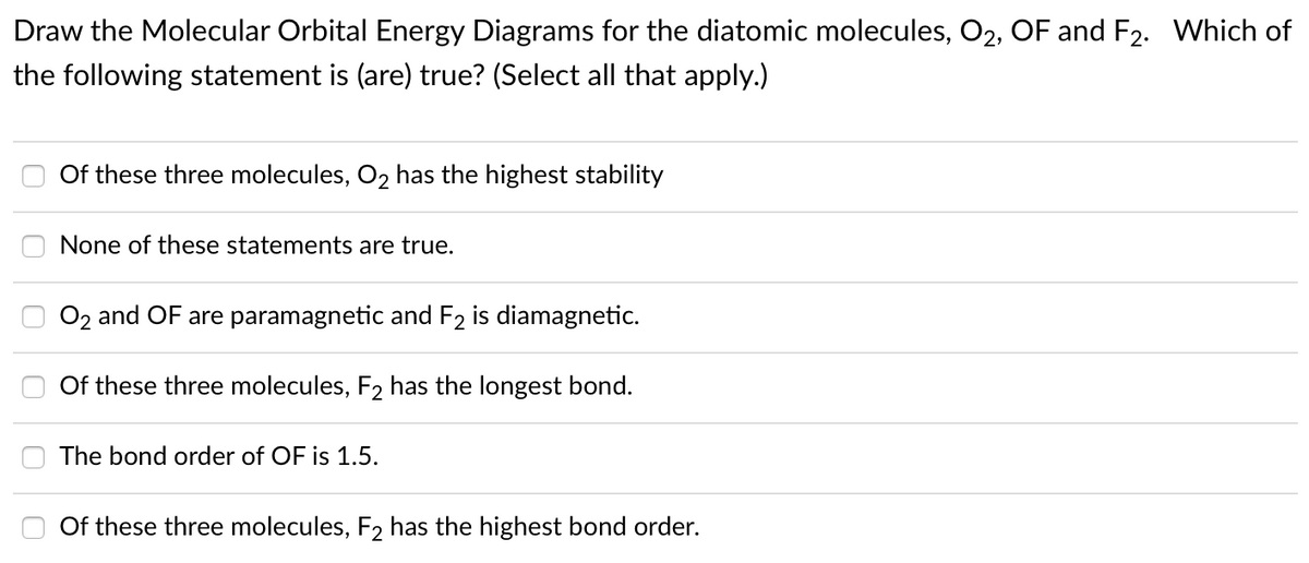 Draw the Molecular Orbital Energy Diagrams for the diatomic molecules, O2, OF and F2. Which of
the following statement is (are) true? (Select all that apply.)
Of these three molecules, O2 has the highest stability
None of these statements are true.
O2 and OF are paramagnetic and F2 is diamagnetic.
Of these three molecules, F2 has the longest bond.
The bond order of OF is 1.5.
Of these three molecules, F2 has the highest bond order.
